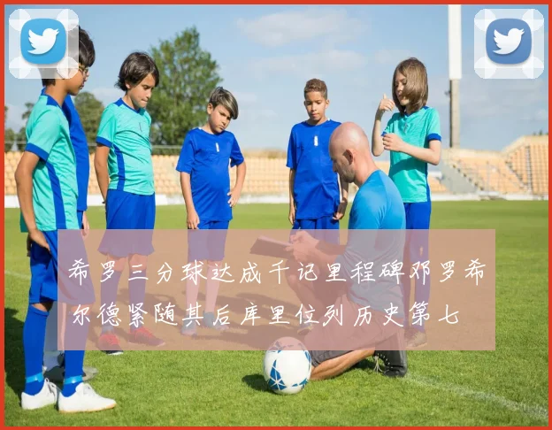 希罗三分球达成千记里程碑邓罗希尔德紧随其后库里位列历史第七