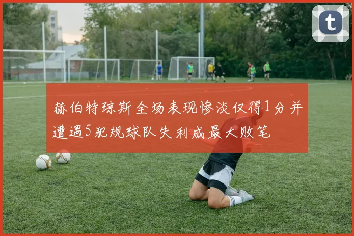 赫伯特琼斯全场表现惨淡仅得1分并遭遇5犯规球队失利成最大败笔
