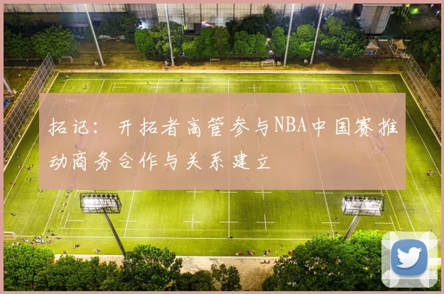 拓记：开拓者高管参与NBA中国赛推动商务合作与关系建立