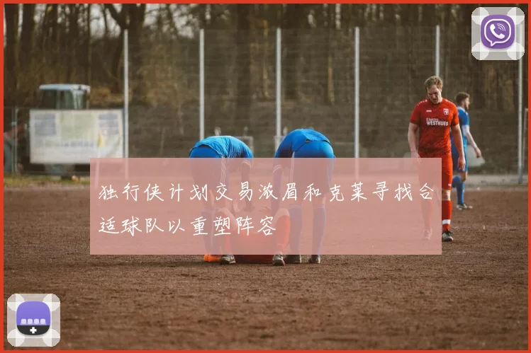 独行侠计划交易浓眉和克莱寻找合适球队以重塑阵容