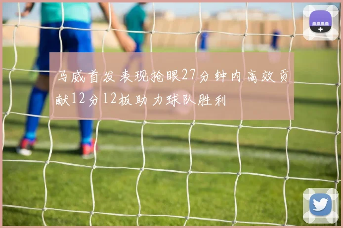 马威首发表现抢眼27分钟内高效贡献12分12板助力球队胜利