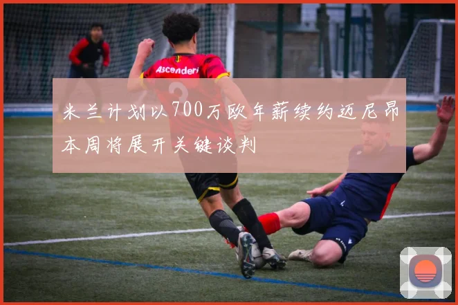 米兰计划以700万欧年薪续约迈尼昂本周将展开关键谈判