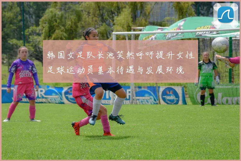 韩国女足队长池笑然呼吁提升女性足球运动员基本待遇与发展环境