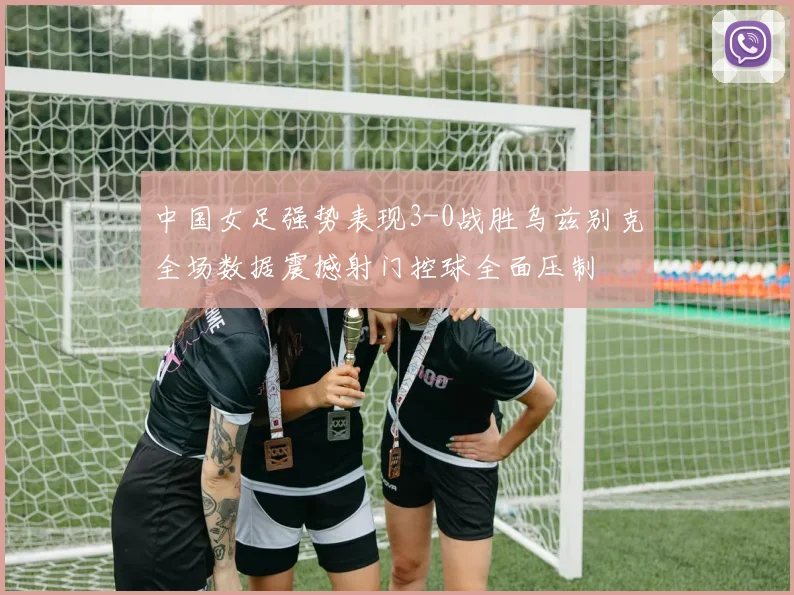 中国女足强势表现3-0战胜乌兹别克全场数据震撼射门控球全面压制