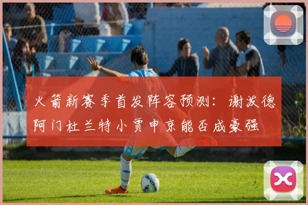 火箭新赛季首发阵容预测：谢泼德阿门杜兰特小贾申京能否成豪强