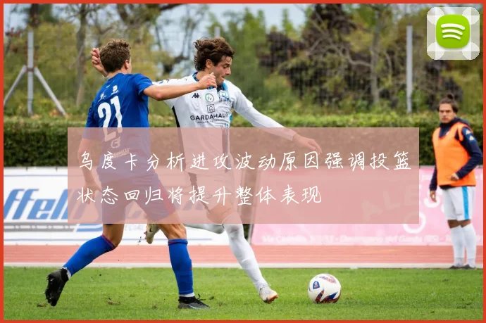 乌度卡分析进攻波动原因强调投篮状态回归将提升整体表现