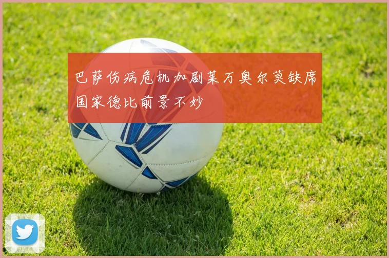 巴萨伤病危机加剧莱万奥尔莫缺席国家德比前景不妙