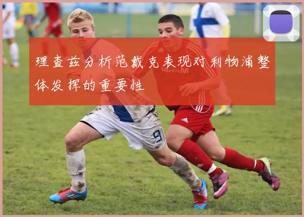 理查兹分析范戴克表现对利物浦整体发挥的重要性