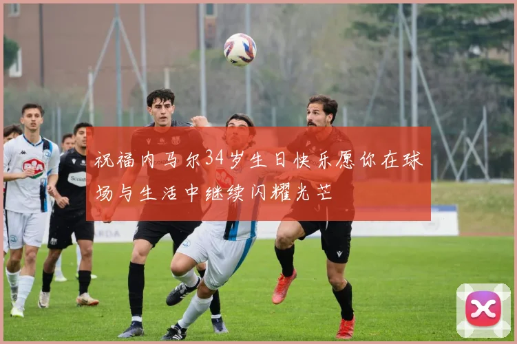 祝福内马尔34岁生日快乐愿你在球场与生活中继续闪耀光芒