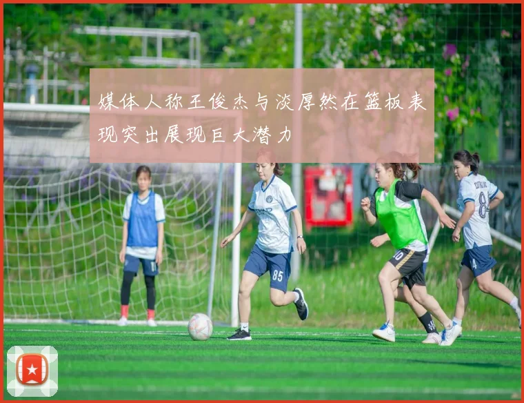 媒体人称王俊杰与淡厚然在篮板表现突出展现巨大潜力