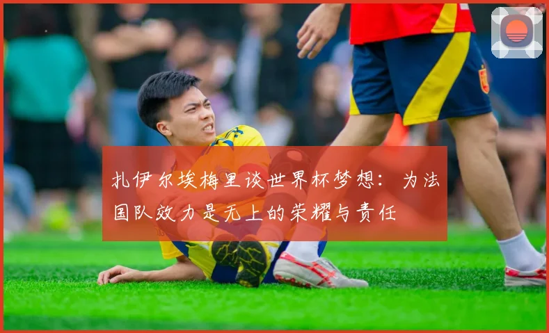 扎伊尔埃梅里谈世界杯梦想：为法国队效力是无上的荣耀与责任
