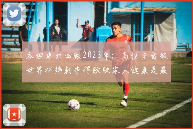 本坦库尔回顾2023年：乌拉圭晋级世界杯热刺夺得欧联家人健康是最大幸福