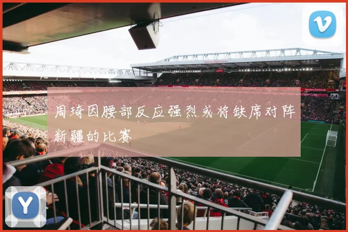 周琦因腰部反应强烈或将缺席对阵新疆的比赛