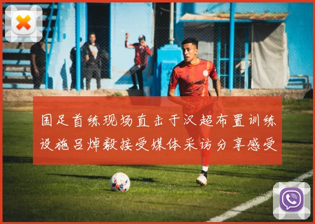 国足首练现场直击于汉超布置训练设施吕焯毅接受媒体采访分享感受