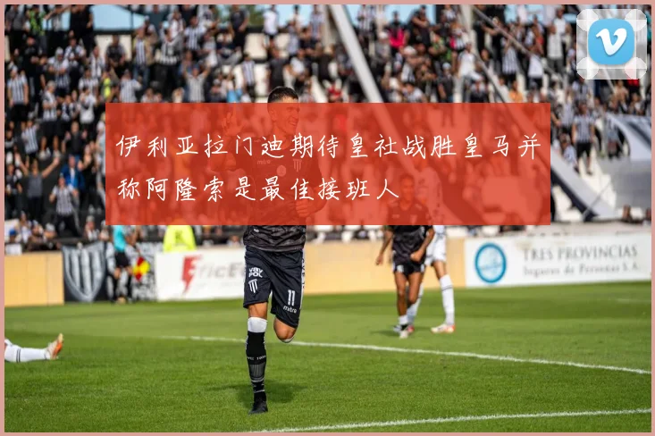 伊利亚拉门迪期待皇社战胜皇马并称阿隆索是最佳接班人