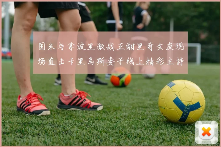 国米与拿波里激战正酣里奇女友现场直击卡里乌斯妻子线上精彩主持