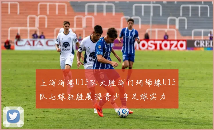 上海海港U15队大胜海门珂缔缘U15队七球狂胜展现青少年足球实力
