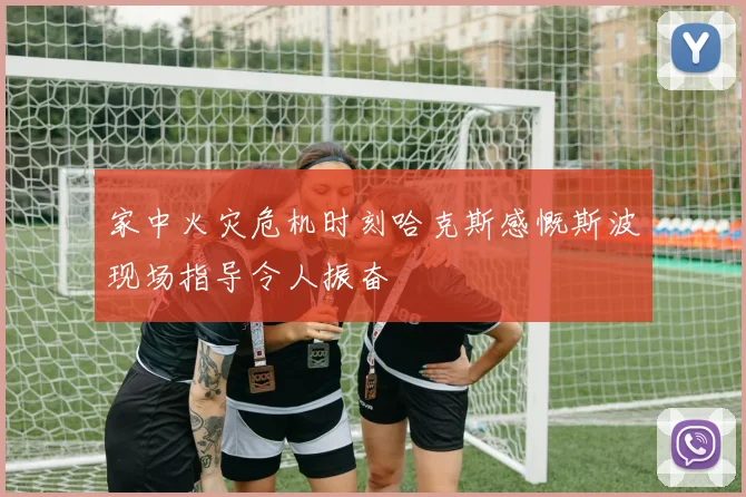 家中火灾危机时刻哈克斯感慨斯波现场指导令人振奋