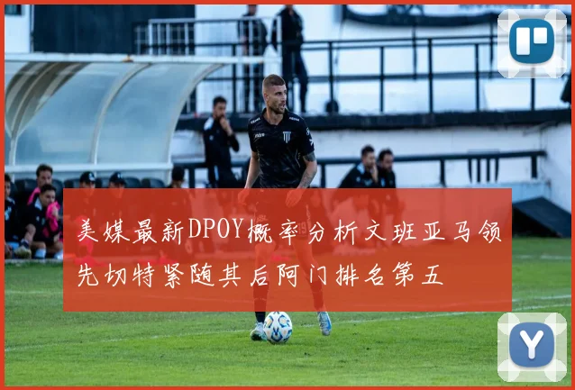 美媒最新DPOY概率分析文班亚马领先切特紧随其后阿门排名第五