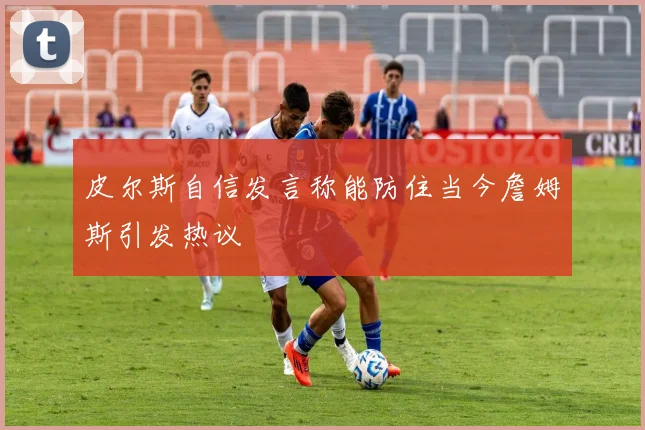 皮尔斯自信发言称能防住当今詹姆斯引发热议
