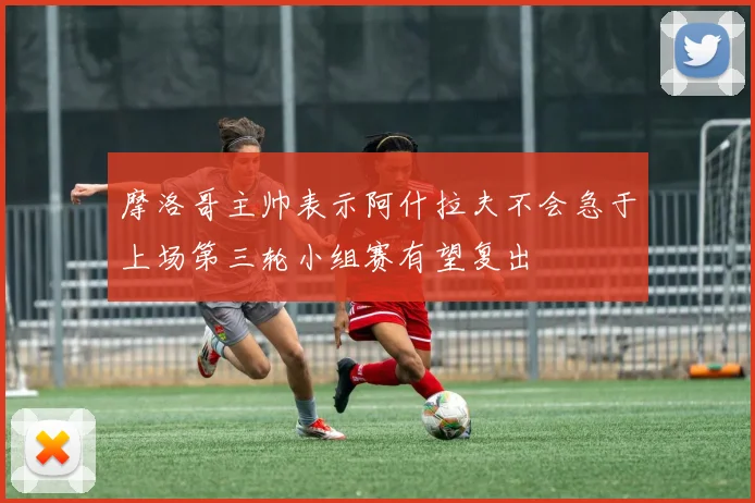 摩洛哥主帅表示阿什拉夫不会急于上场第三轮小组赛有望复出