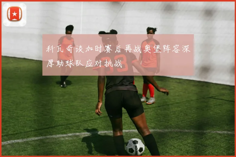 科瓦奇谈加时赛后再战奥堡阵容深厚助球队应对挑战