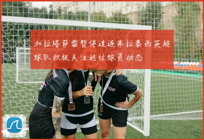 加拉塔萨雷暂停追逐弗拉泰西英超球队积极关注这位球员动态