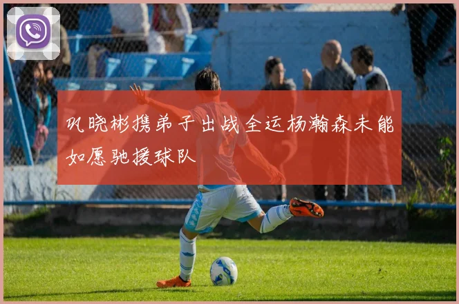 巩晓彬携弟子出战全运杨瀚森未能如愿驰援球队