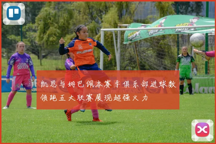 凯恩与姆巴佩本赛季俱乐部进球数领跑五大联赛展现超强火力