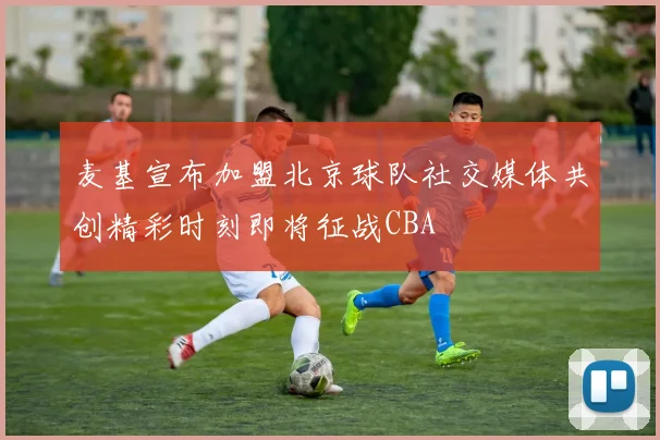 麦基宣布加盟北京球队社交媒体共创精彩时刻即将征战CBA