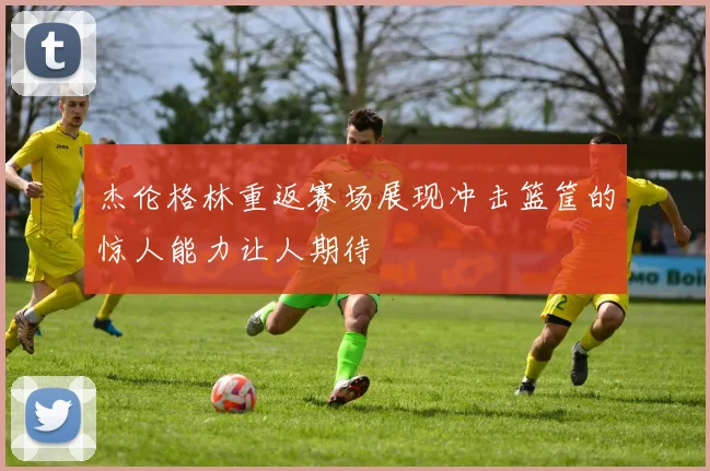 杰伦格林重返赛场展现冲击篮筐的惊人能力让人期待