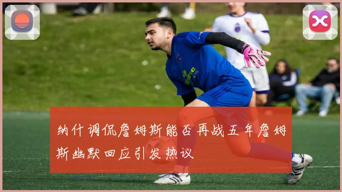 纳什调侃詹姆斯能否再战五年詹姆斯幽默回应引发热议