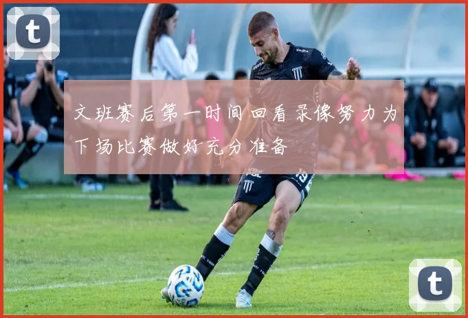 文班赛后第一时间回看录像努力为下场比赛做好充分准备