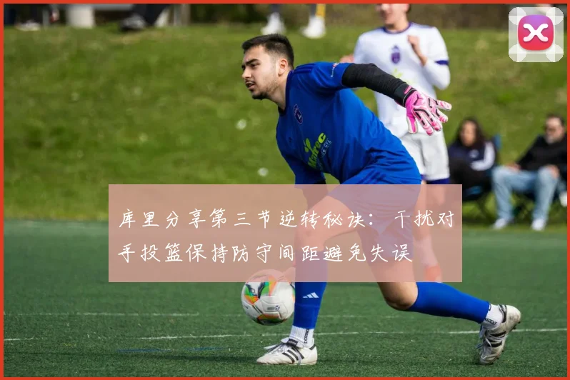 库里分享第三节逆转秘诀：干扰对手投篮保持防守间距避免失误