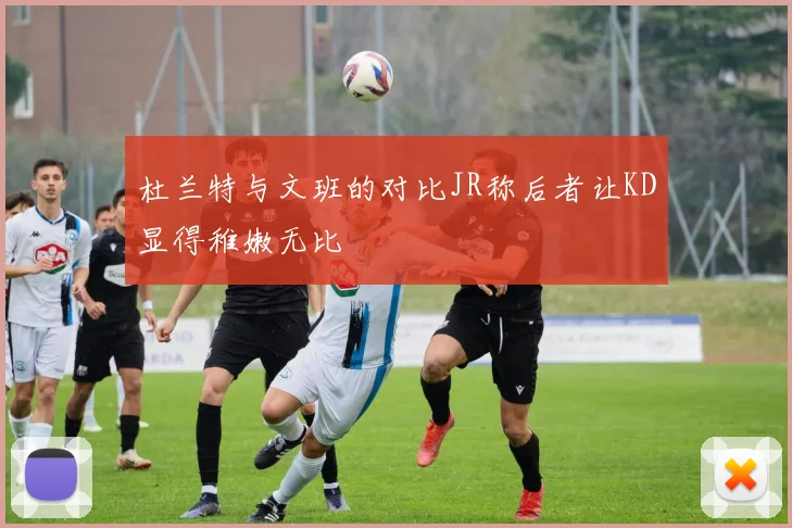 杜兰特与文班的对比JR称后者让KD显得稚嫩无比