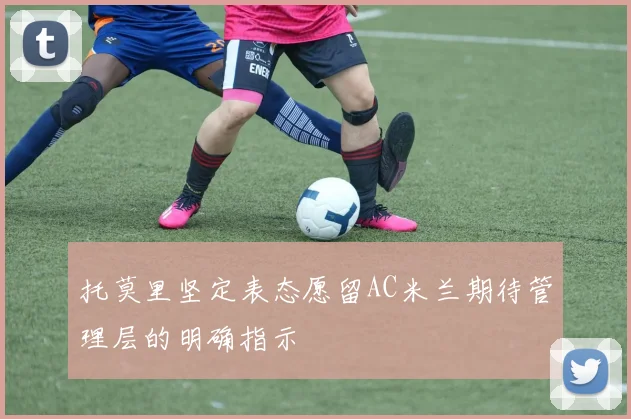 托莫里坚定表态愿留AC米兰期待管理层的明确指示