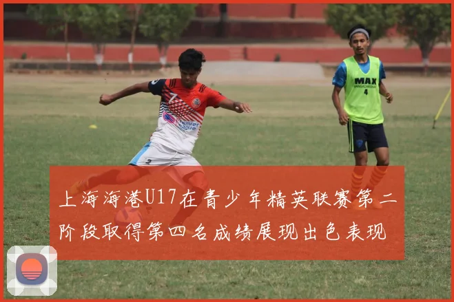 上海海港U17在青少年精英联赛第二阶段取得第四名成绩展现出色表现